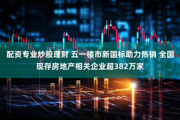 配资专业炒股理财 五一楼市新国标助力热销 全国现存房地产相关企业超382万家