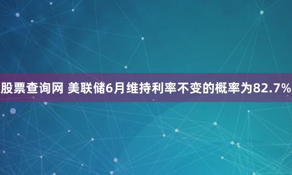 股票查询网 美联储6月维持利率不变的概率为82.7%