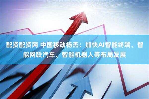 配资配资网 中国移动杨杰：加快AI智能终端、智能网联汽车、智能机器人等布局发展