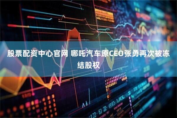 股票配资中心官网 哪吒汽车原CEO张勇再次被冻结股权