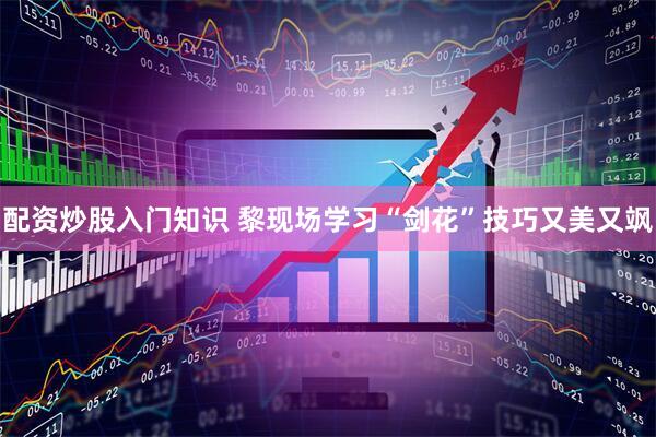 配资炒股入门知识 黎现场学习“剑花”技巧又美又飒