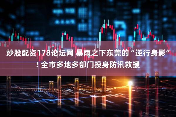 炒股配资178论坛网 暴雨之下东莞的“逆行身影”! 全市多地多部门投身防汛救援