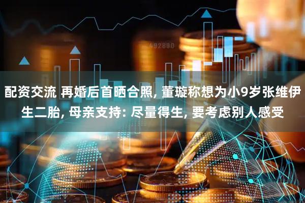 配资交流 再婚后首晒合照, 董璇称想为小9岁张维伊生二胎, 母亲支持: 尽量得生, 要考虑别人感受