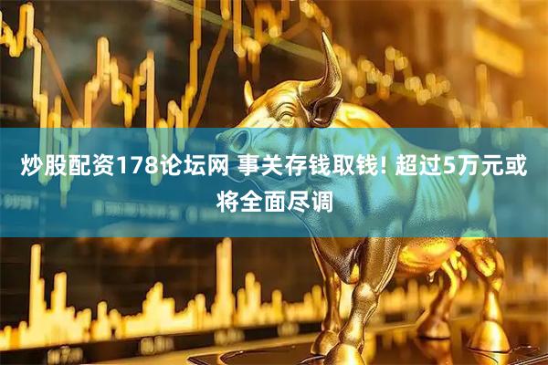 炒股配资178论坛网 事关存钱取钱! 超过5万元或将全面尽调