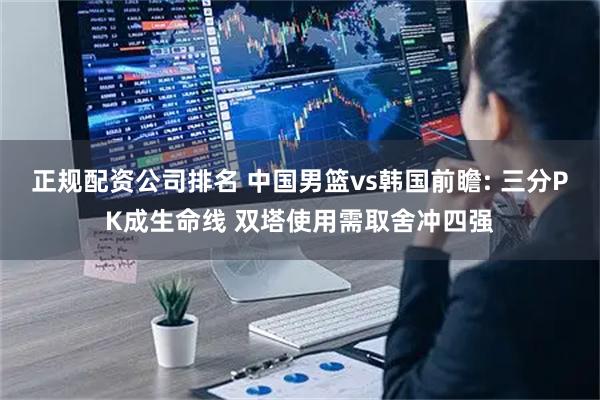 正规配资公司排名 中国男篮vs韩国前瞻: 三分PK成生命线 双塔使用需取舍冲四强