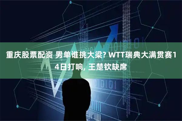 重庆股票配资 男单谁挑大梁? WTT瑞典大满贯赛14日打响, 王楚钦缺席
