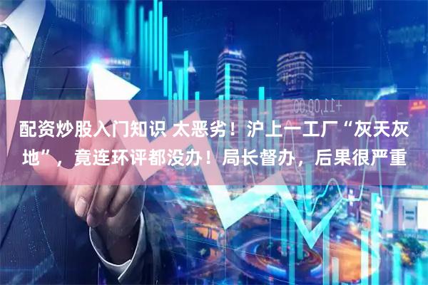 配资炒股入门知识 太恶劣！沪上一工厂“灰天灰地”，竟连环评都没办！局长督办，后果很严重