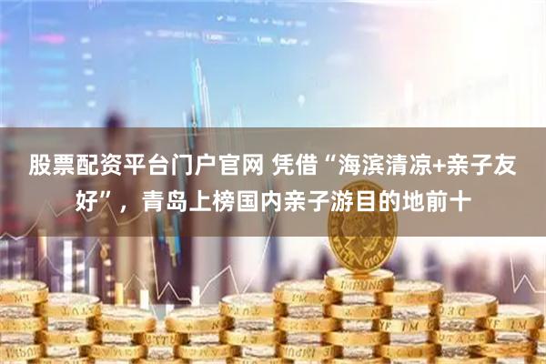 股票配资平台门户官网 凭借“海滨清凉+亲子友好”，青岛上榜国内亲子游目的地前十