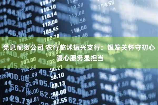 免息配资公司 农行临沭振兴支行：银发关怀守初心 暖心服务显担当