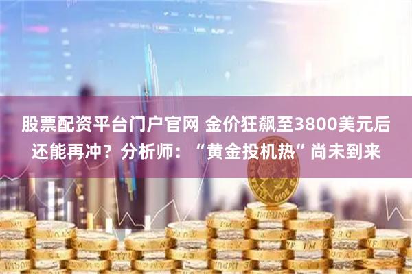 股票配资平台门户官网 金价狂飙至3800美元后还能再冲？分析师：“黄金投机热”尚未到来