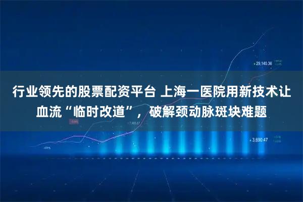 行业领先的股票配资平台 上海一医院用新技术让血流“临时改道”,破解颈动脉斑块难题