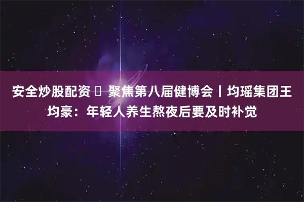 安全炒股配资 聚焦第八届健博会丨均瑶集团王均豪:年轻人养生熬夜后要及时补觉