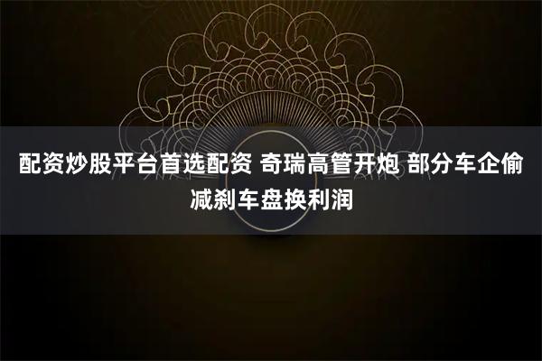 配资炒股平台首选配资 奇瑞高管开炮 部分车企偷减刹车盘换利润