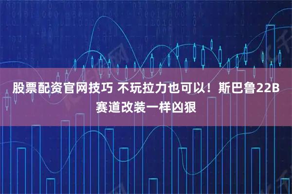 股票配资官网技巧 不玩拉力也可以！斯巴鲁22B赛道改装一样凶狠