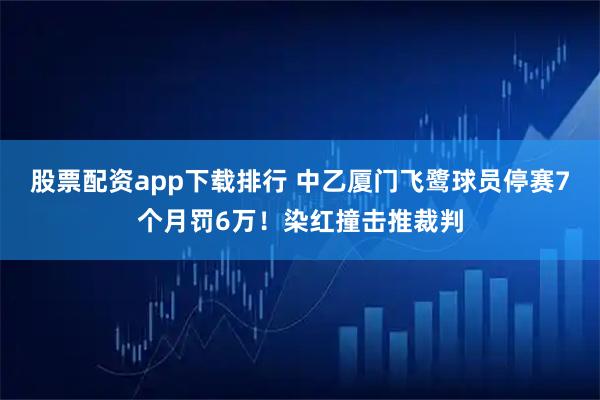 股票配资app下载排行 中乙厦门飞鹭球员停赛7个月罚6万！染红撞击推裁判