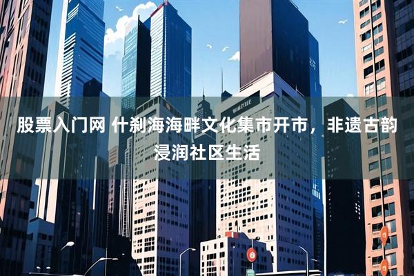 股票入门网 什刹海海畔文化集市开市,非遗古韵浸润社区生活
