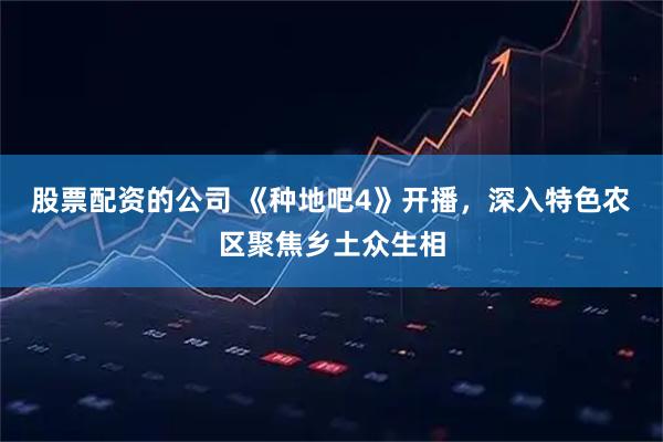股票配资的公司 《种地吧4》开播，深入特色农区聚焦乡土众生相