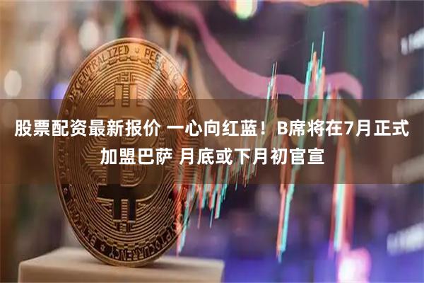 股票配资最新报价 一心向红蓝！B席将在7月正式加盟巴萨 月底或下月初官宣