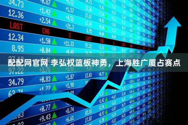 配配网官网 李弘权篮板神勇，上海胜广厦占赛点
