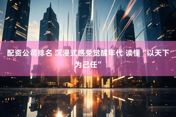 配资公司排名 沉浸式感受觉醒年代 读懂“以天下为己任”