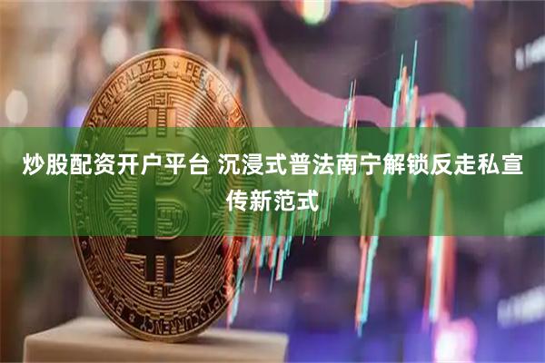 炒股配资开户平台 沉浸式普法南宁解锁反走私宣传新范式