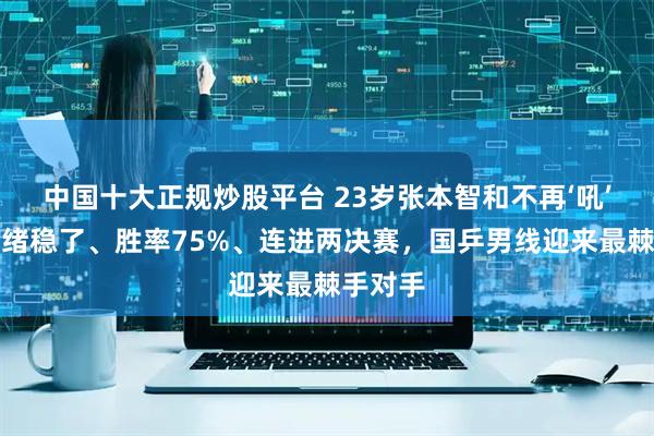 中国十大正规炒股平台 23岁张本智和不再‘吼’了：情绪稳了、胜率75%、连进两决赛，国乒男线迎来最棘手对手