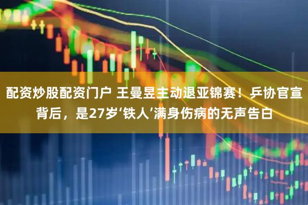 配资炒股配资门户 王曼昱主动退亚锦赛！乒协官宣背后，是27岁‘铁人’满身伤病的无声告白