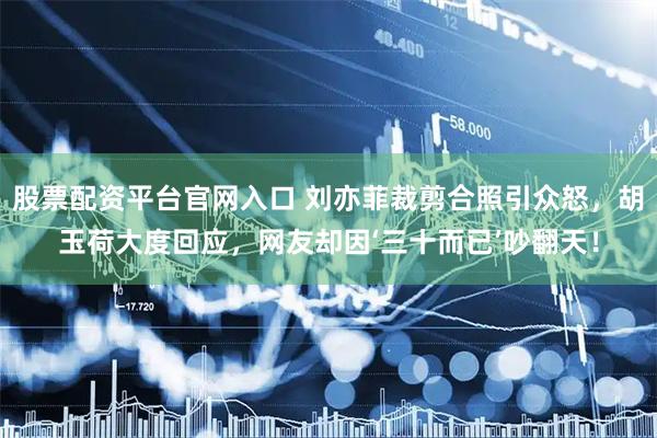 股票配资平台官网入口 刘亦菲裁剪合照引众怒，胡玉荷大度回应，网友却因‘三十而已’吵翻天！