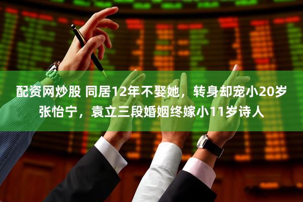 配资网炒股 同居12年不娶她，转身却宠小20岁张怡宁，袁立三段婚姻终嫁小11岁诗人