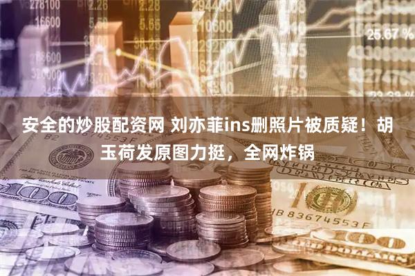 安全的炒股配资网 刘亦菲ins删照片被质疑！胡玉荷发原图力挺，全网炸锅