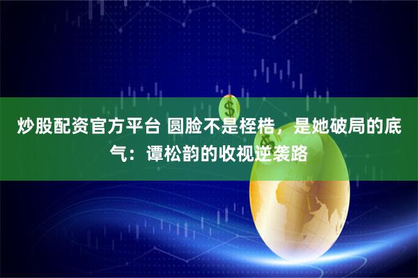 炒股配资官方平台 圆脸不是桎梏，是她破局的底气：谭松韵的收视逆袭路