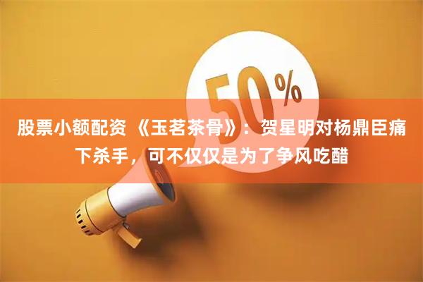 股票小额配资 《玉茗茶骨》：贺星明对杨鼎臣痛下杀手，可不仅仅是为了争风吃醋
