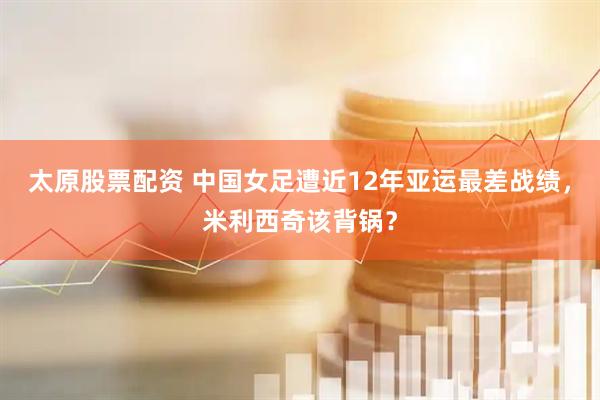 太原股票配资 中国女足遭近12年亚运最差战绩，米利西奇该背锅？