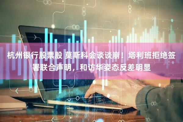 杭州银行股票股 莫斯科会谈谈崩！塔利班拒绝签署联合声明，和访华姿态反差明显